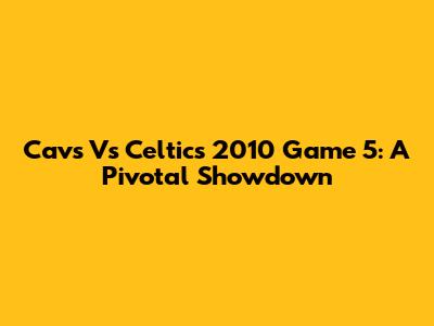 Cavs Vs Celtics 2010 Game 5: A Pivotal Showdown