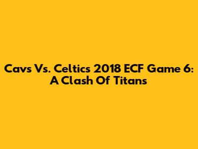Cavs Vs. Celtics 2018 ECF Game 6: A Clash Of Titans