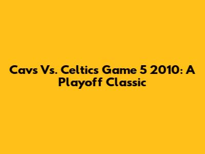 Cavs Vs. Celtics Game 5 2010: A Playoff Classic