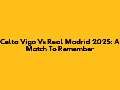 Celta Vigo Vs Real Madrid 2025: A Match To Remember