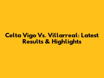 Celta Vigo Vs. Villarreal: Latest Results & Highlights