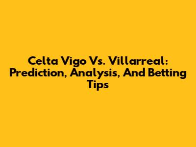 Celta Vigo Vs. Villarreal: Prediction, Analysis, And Betting Tips