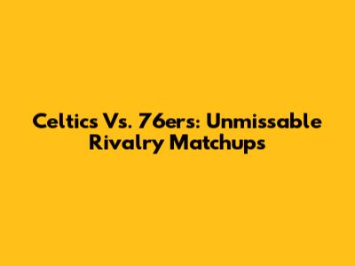 Celtics Vs. 76ers: Unmissable Rivalry Matchups