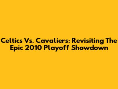 Celtics Vs. Cavaliers: Revisiting The Epic 2010 Playoff Showdown