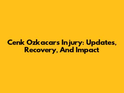 Cenk Ozkacar's Injury: Updates, Recovery, And Impact