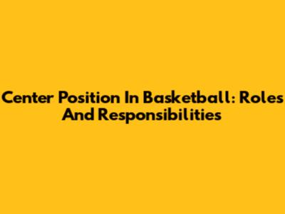 Center Position In Basketball: Roles And Responsibilities