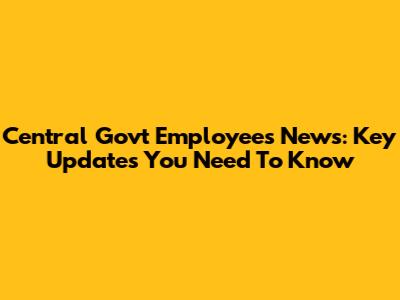 Central Govt Employees News: Key Updates You Need To Know