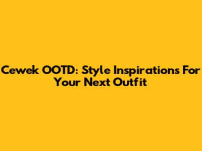 Cewek OOTD: Style Inspirations For Your Next Outfit