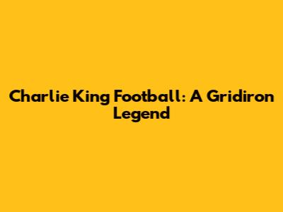 Charlie King Football: A Gridiron Legend