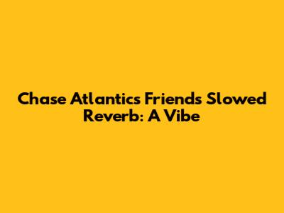 Chase Atlantic's 'Friends' Slowed Reverb: A Vibe