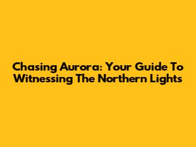 Chasing Aurora: Your Guide To Witnessing The Northern Lights