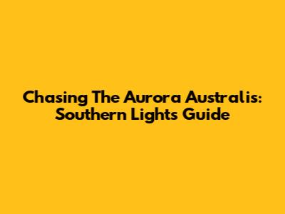Chasing The Aurora Australis: Southern Lights Guide