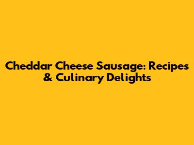 Cheddar Cheese Sausage: Recipes & Culinary Delights