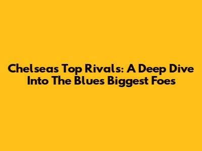 Chelsea's Top Rivals: A Deep Dive Into The Blues' Biggest Foes
