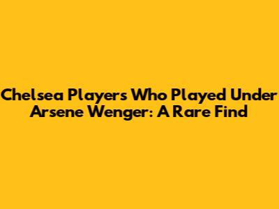 Chelsea Players Who Played Under Arsene Wenger: A Rare Find