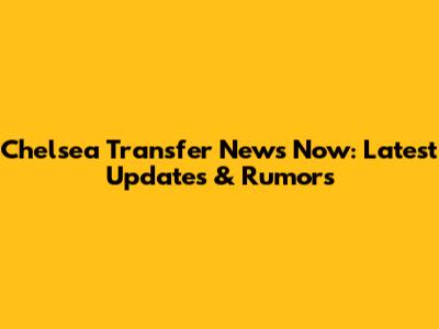 Chelsea Transfer News Now: Latest Updates & Rumors