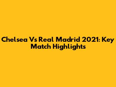 Chelsea Vs Real Madrid 2021: Key Match Highlights