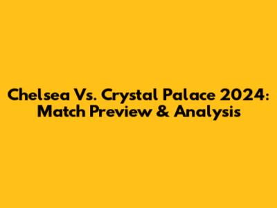 Chelsea Vs. Crystal Palace 2024: Match Preview & Analysis