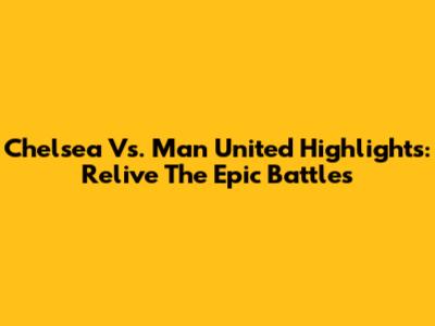 Chelsea Vs. Man United Highlights: Relive The Epic Battles