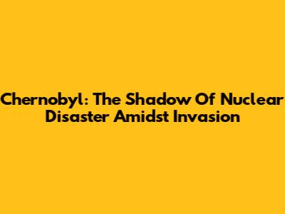 Chernobyl: The Shadow Of Nuclear Disaster Amidst Invasion