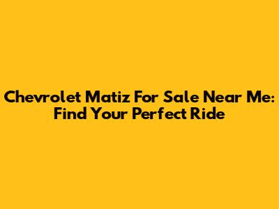 Chevrolet Matiz For Sale Near Me: Find Your Perfect Ride