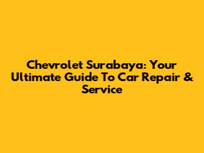 Chevrolet Surabaya: Your Ultimate Guide To Car Repair & Service