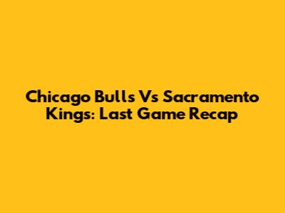 Chicago Bulls Vs Sacramento Kings: Last Game Recap