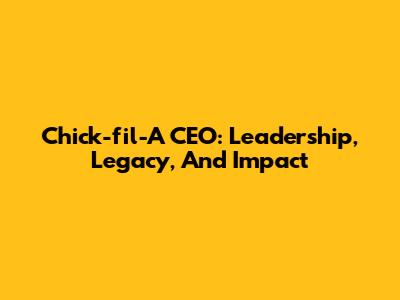 Chick-fil-A CEO: Leadership, Legacy, And Impact