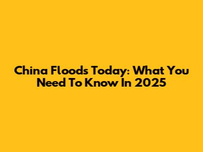China Floods Today: What You Need To Know In 2025