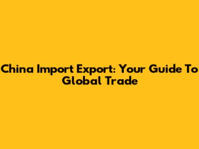 China Import Export: Your Guide To Global Trade