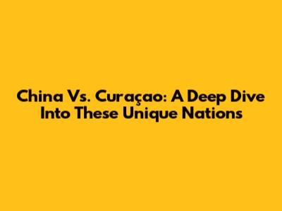 China Vs. Curaçao: A Deep Dive Into These Unique Nations