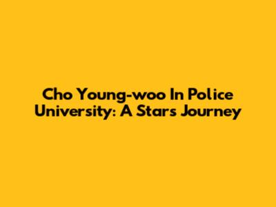 Cho Young-woo In Police University: A Star's Journey