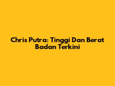 Chris Putra: Tinggi Dan Berat Badan Terkini