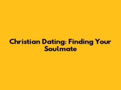 Christian Dating: Finding Your Soulmate