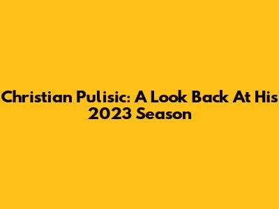 Christian Pulisic: A Look Back At His 2023 Season
