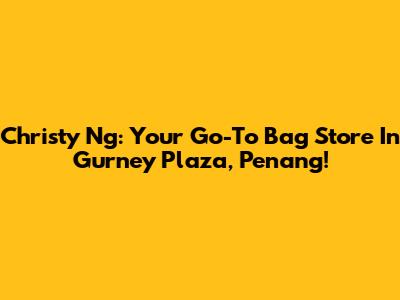 Christy Ng: Your Go-To Bag Store In Gurney Plaza, Penang!