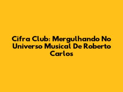 Cifra Club: Mergulhando No Universo Musical De Roberto Carlos