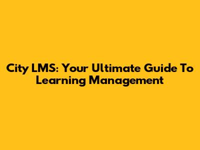 City LMS: Your Ultimate Guide To Learning Management