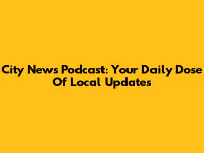 City News Podcast: Your Daily Dose Of Local Updates