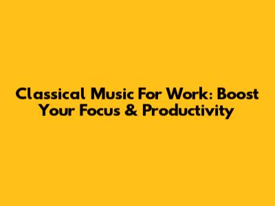 Classical Music For Work: Boost Your Focus & Productivity