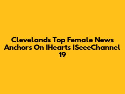 Cleveland's Top Female News Anchors On IHeart's ISeeeChannel 19