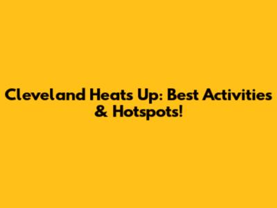Cleveland Heats Up: Best Activities & Hotspots!