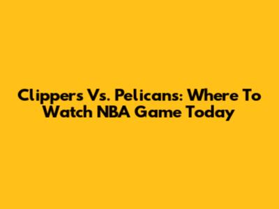 Clippers Vs. Pelicans: Where To Watch NBA Game Today