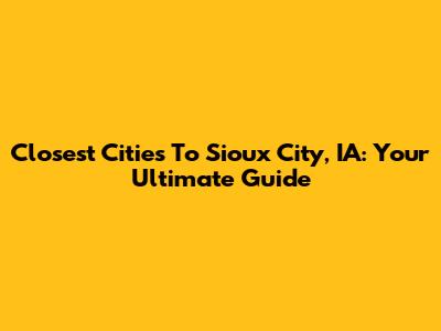 Closest Cities To Sioux City, IA: Your Ultimate Guide