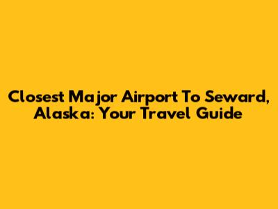 Closest Major Airport To Seward, Alaska: Your Travel Guide
