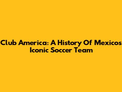 Club America: A History Of Mexico's Iconic Soccer Team
