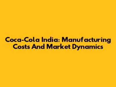 Coca-Cola India: Manufacturing Costs And Market Dynamics