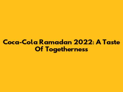Coca-Cola Ramadan 2022: A Taste Of Togetherness