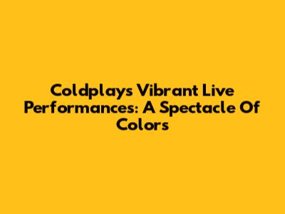 Coldplay's Vibrant Live Performances: A Spectacle Of Colors