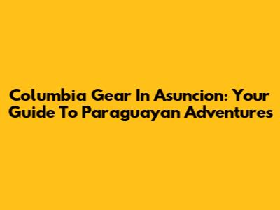 Columbia Gear In Asuncion: Your Guide To Paraguayan Adventures